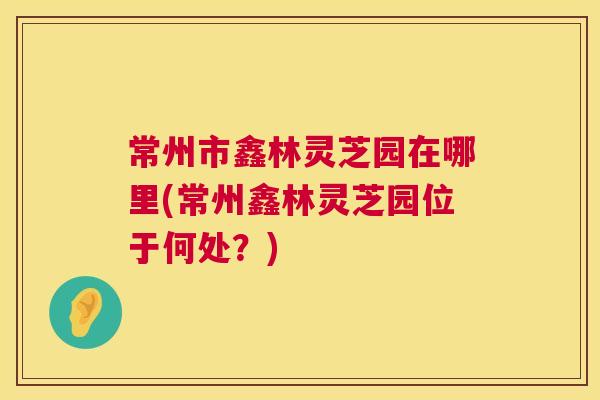 常州市鑫林灵芝园在哪里(常州鑫林灵芝园位于何处？)