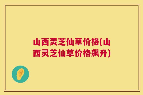 山西灵芝仙草价格(山西灵芝仙草价格飙升)