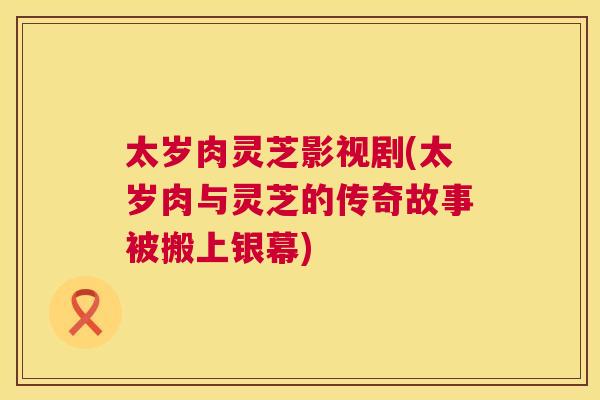 太岁肉灵芝影视剧(太岁肉与灵芝的传奇故事被搬上银幕)
