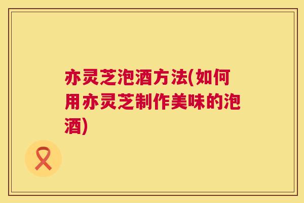 亦灵芝泡酒方法(如何用亦灵芝制作美味的泡酒)