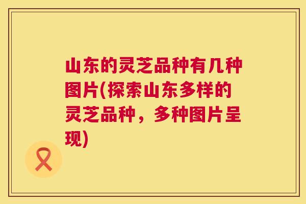 山东的灵芝品种有几种图片(探索山东多样的灵芝品种，多种图片呈现)