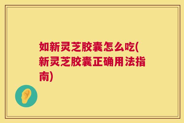 如新灵芝胶囊怎么吃(新灵芝胶囊正确用法指南)