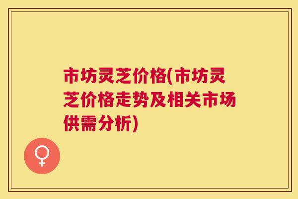 市坊灵芝价格(市坊灵芝价格走势及相关市场供需分析)