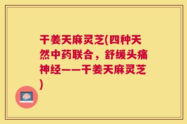 干姜天麻灵芝(四种天然联合，舒缓头痛——干姜天麻灵芝)