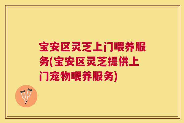 宝安区灵芝上门喂养服务(宝安区灵芝提供上门宠物喂养服务)