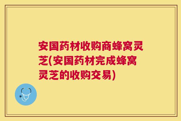 安国药材收购商蜂窝灵芝(安国药材完成蜂窝灵芝的收购交易)