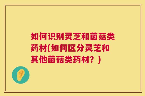 如何识别灵芝和菌菇类药材(如何区分灵芝和其他菌菇类药材？)
