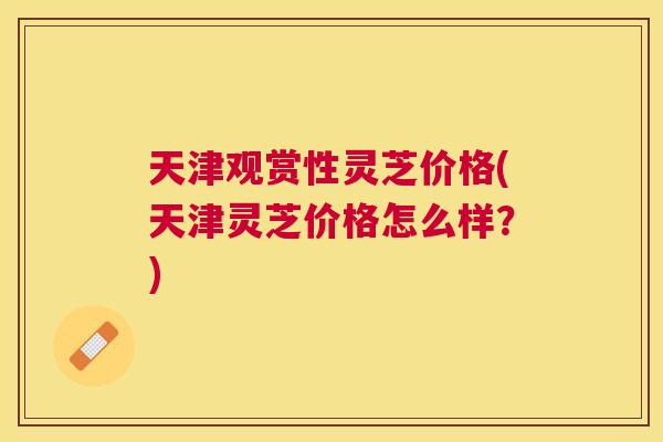天津观赏性灵芝价格(天津灵芝价格怎么样？)