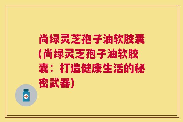 尚绿灵芝孢子油软胶囊(尚绿灵芝孢子油软胶囊：打造健康生活的秘密武器)