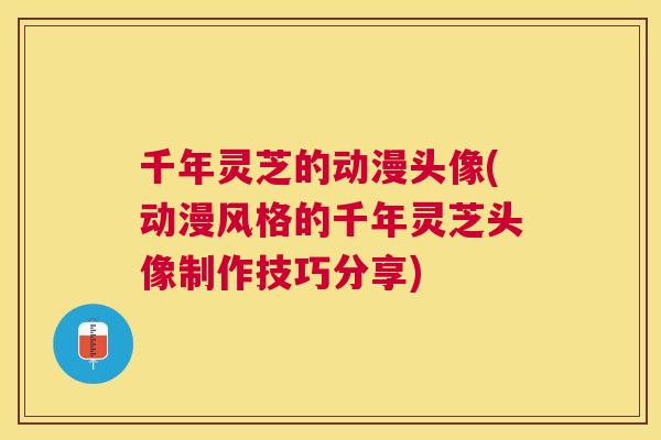 千年灵芝的动漫头像(动漫风格的千年灵芝头像制作技巧分享)