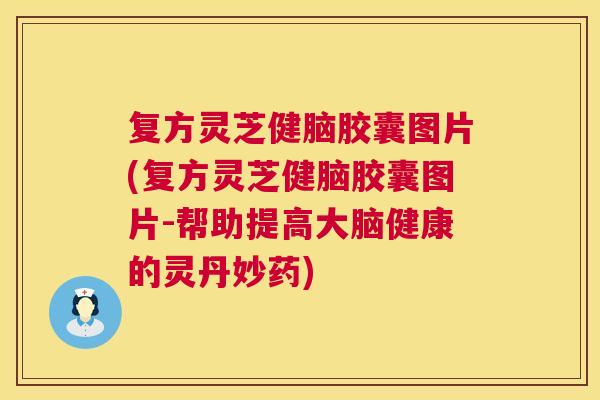 复方灵芝健脑胶囊图片(复方灵芝健脑胶囊图片-帮助提高大脑健康的灵丹妙药)