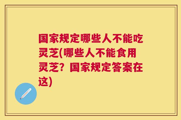 国家规定哪些人不能吃灵芝(哪些人不能食用灵芝？国家规定答案在这)