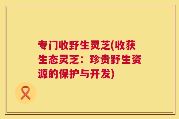 专门收野生灵芝(收获生态灵芝：珍贵野生资源的保护与开发)
