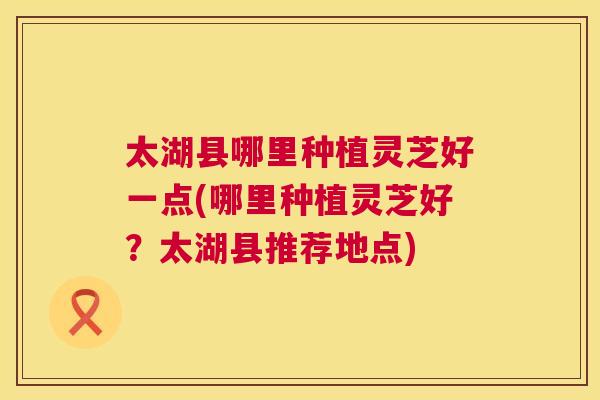 太湖县哪里种植灵芝好一点(哪里种植灵芝好？太湖县推荐地点)