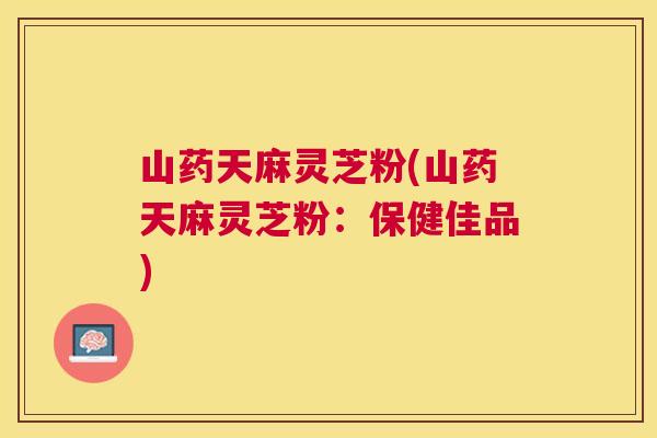 山药天麻灵芝粉(山药天麻灵芝粉：保健佳品)