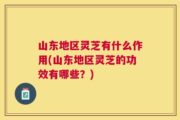 山东地区灵芝有什么作用(山东地区灵芝的功效有哪些？)