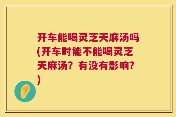 开车能喝灵芝天麻汤吗(开车时能不能喝灵芝天麻汤？有没有影响？)