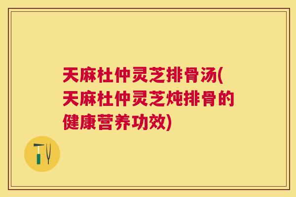 天麻杜仲灵芝排骨汤(天麻杜仲灵芝炖排骨的健康营养功效)