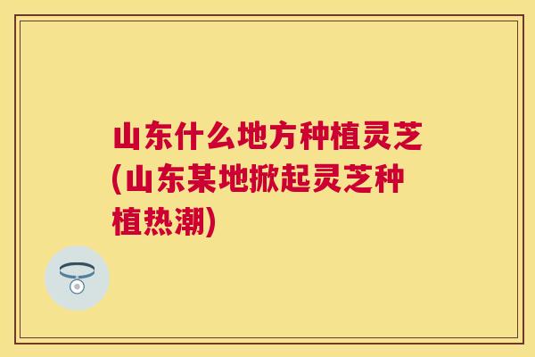 山东什么地方种植灵芝(山东某地掀起灵芝种植热潮)