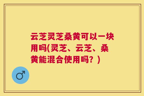云芝灵芝桑黄可以一块用吗(灵芝、云芝、桑黄能混合使用吗？)