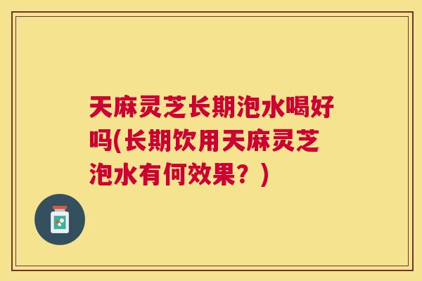 天麻灵芝长期泡水喝好吗(长期饮用天麻灵芝泡水有何效果？)