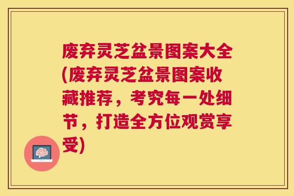 废弃灵芝盆景图案大全(废弃灵芝盆景图案收藏推荐，考究每一处细节，打造全方位观赏享受)