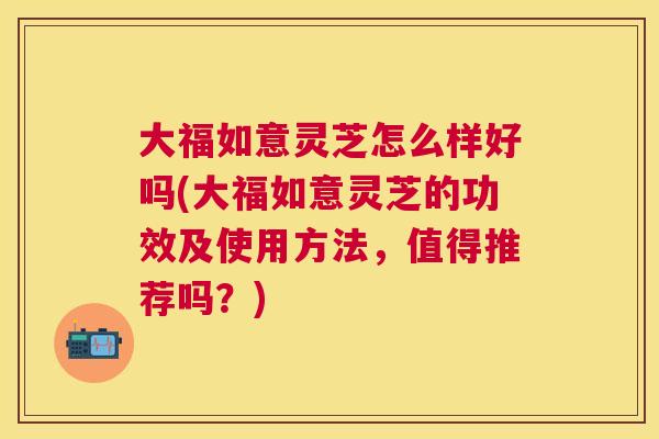 大福如意灵芝怎么样好吗(大福如意灵芝的功效及使用方法，值得推荐吗？)