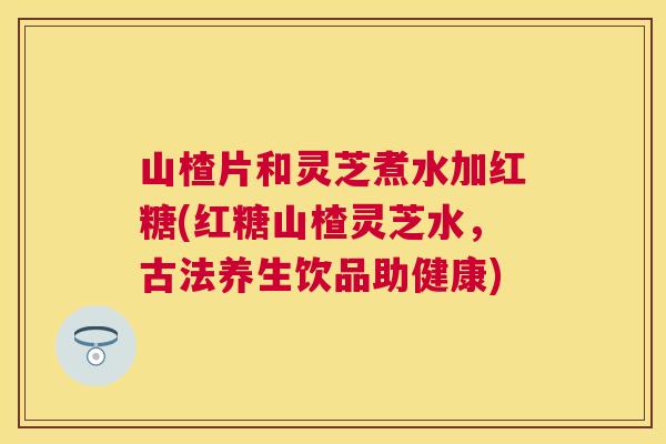 山楂片和灵芝煮水加红糖(红糖山楂灵芝水，古法养生饮品助健康)