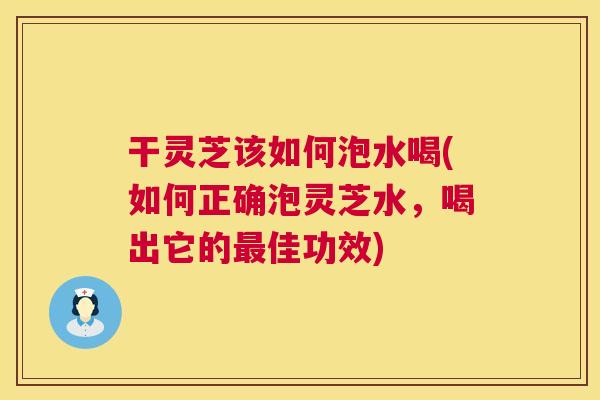 干灵芝该如何泡水喝(如何正确泡灵芝水，喝出它的佳功效)