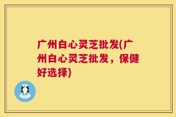 广州白心灵芝批发(广州白心灵芝批发，保健好选择)