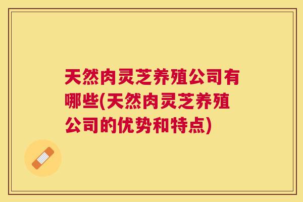 天然肉灵芝养殖公司有哪些(天然肉灵芝养殖公司的优势和特点)