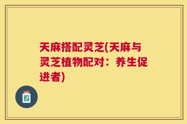 天麻搭配灵芝(天麻与灵芝植物配对：养生促进者)