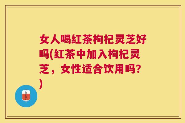 女人喝红茶枸杞灵芝好吗(红茶中加入枸杞灵芝，女性适合饮用吗？)