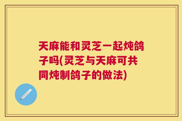 天麻能和灵芝一起炖鸽子吗(灵芝与天麻可共同炖制鸽子的做法)