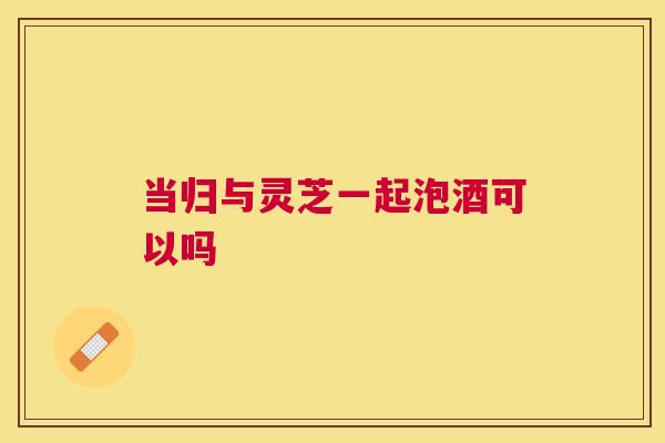 当归与灵芝一起泡酒可以吗