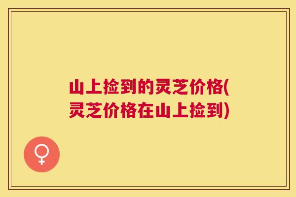 山上捡到的灵芝价格(灵芝价格在山上捡到)