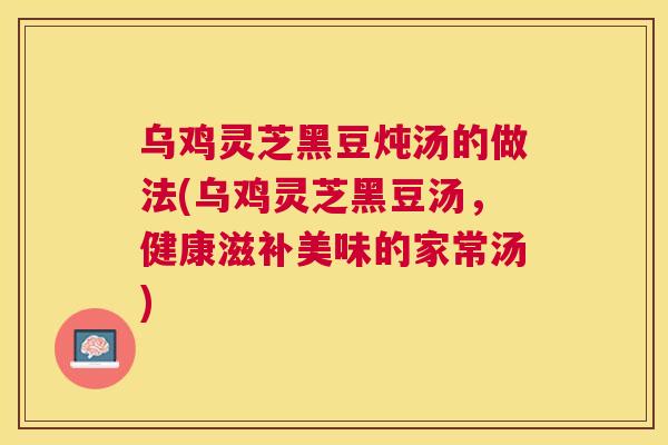 乌鸡灵芝黑豆炖汤的做法(乌鸡灵芝黑豆汤，健康滋补美味的家常汤)