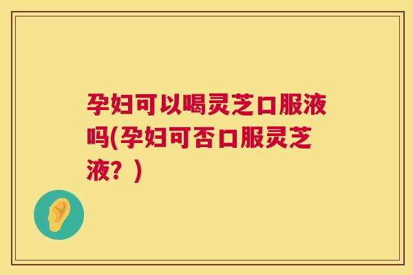 孕妇可以喝灵芝口服液吗(孕妇可否口服灵芝液？)