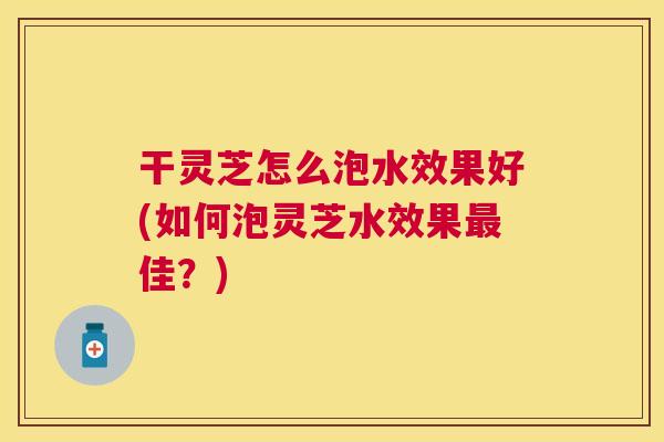 干灵芝怎么泡水效果好(如何泡灵芝水效果佳？)