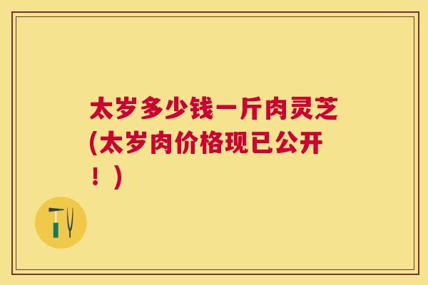 太岁多少钱一斤肉灵芝(太岁肉价格现已公开！)