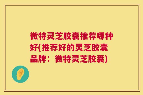 微特灵芝胶囊推荐哪种好(推荐好的灵芝胶囊品牌：微特灵芝胶囊)