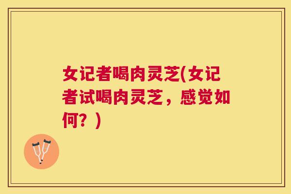 女记者喝肉灵芝(女记者试喝肉灵芝，感觉如何？)