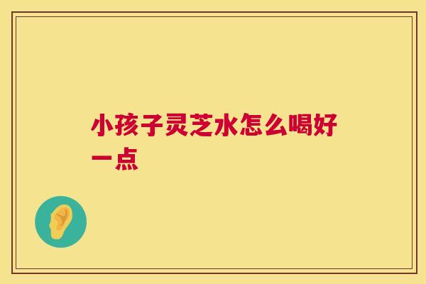 小孩子灵芝水怎么喝好一点