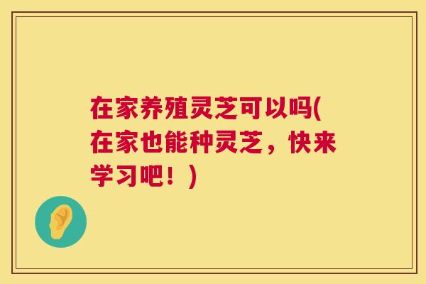 在家养殖灵芝可以吗(在家也能种灵芝，快来学习吧！)