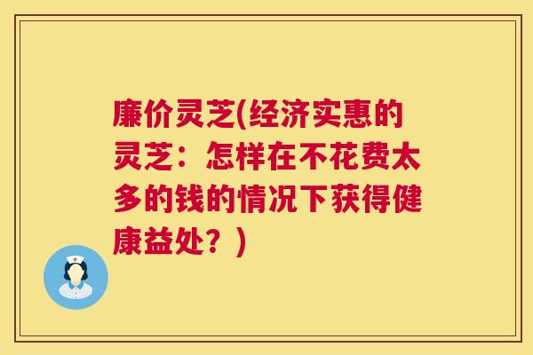 廉价灵芝(经济实惠的灵芝：怎样在不花费太多的钱的情况下获得健康益处？)