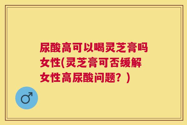 尿酸高可以喝灵芝膏吗女性(灵芝膏可否缓解女性高尿酸问题？)