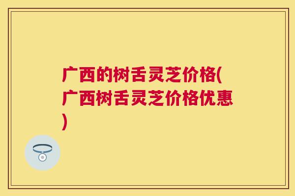 广西的树舌灵芝价格(广西树舌灵芝价格优惠)