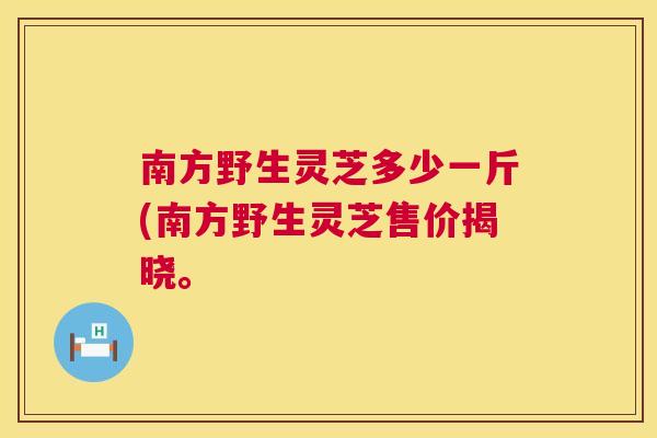 南方野生灵芝多少一斤(南方野生灵芝售价揭晓。