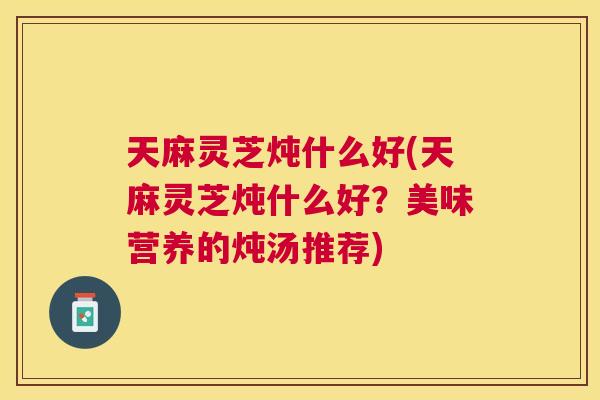 天麻灵芝炖什么好(天麻灵芝炖什么好？美味营养的炖汤推荐)
