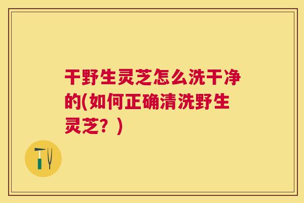 干野生灵芝怎么洗干净的(如何正确清洗野生灵芝？)